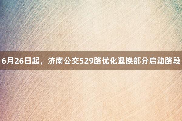 6月26日起，济南公交529路优化退换部分启动路段