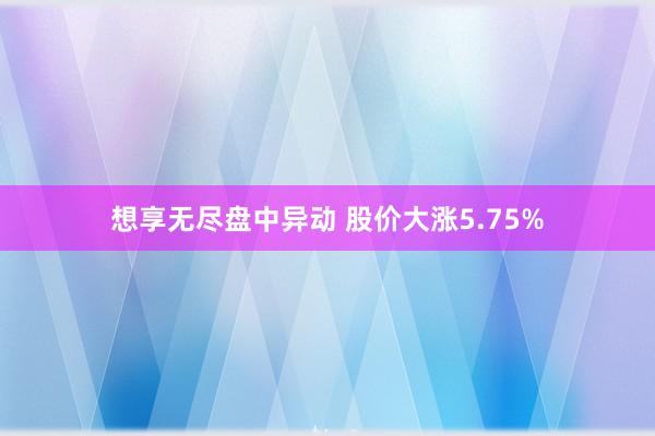 想享无尽盘中异动 股价大涨5.75%