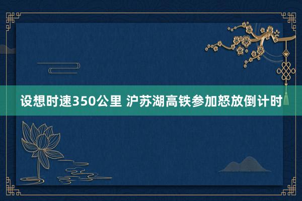 设想时速350公里 沪苏湖高铁参加怒放倒计时