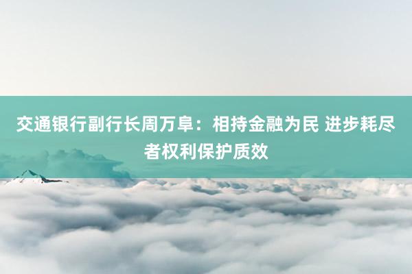 交通银行副行长周万阜：相持金融为民 进步耗尽者权利保护质效