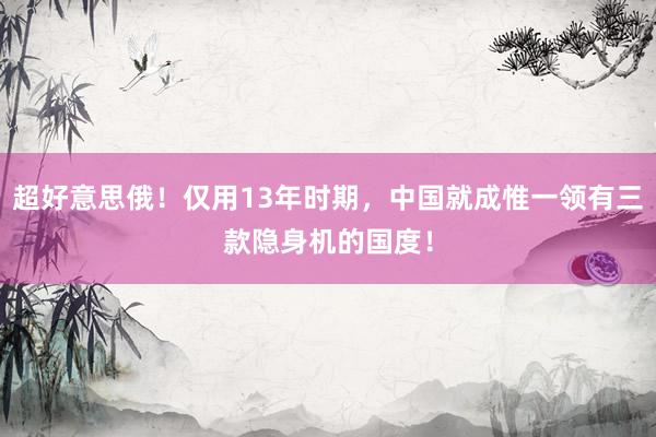 超好意思俄！仅用13年时期，中国就成惟一领有三款隐身机的国度！