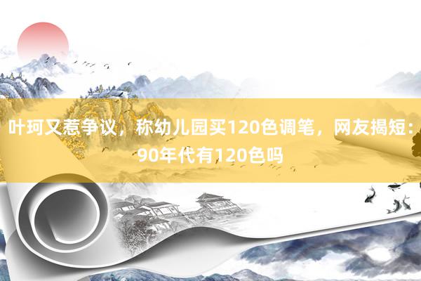 叶珂又惹争议，称幼儿园买120色调笔，网友揭短：90年代有120色吗