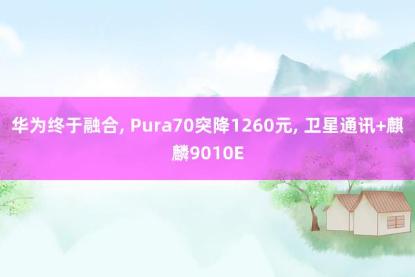 华为终于融合, Pura70突降1260元, 卫星通讯+麒麟9010E