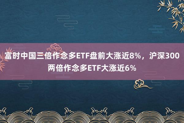 富时中国三倍作念多ETF盘前大涨近8%，沪深300两倍作念多ETF大涨近6%