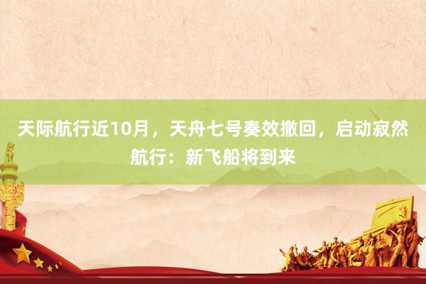 天际航行近10月，天舟七号奏效撤回，启动寂然航行：新飞船将到来