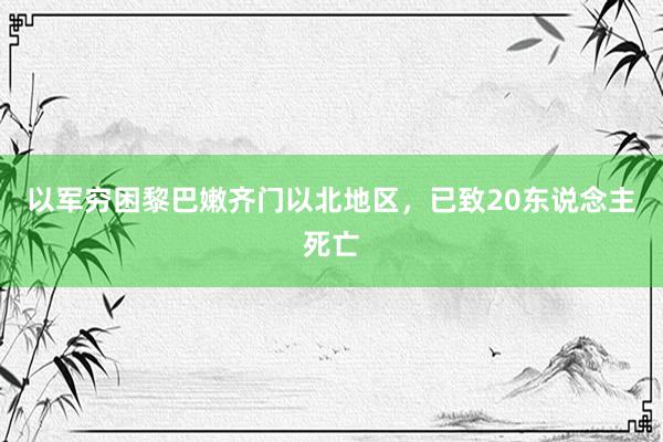 以军穷困黎巴嫩齐门以北地区，已致20东说念主死亡